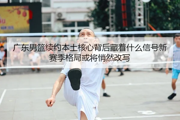 广东男篮续约本土核心背后藏着什么信号新赛季格局或将悄然改写